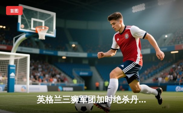 英格兰三狮军团加时绝杀丹麦，时隔55年再进欧洲杯决赛