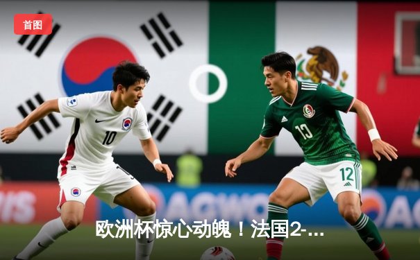 欧洲杯惊心动魄！法国2-1逆转德国，姆巴佩传射建功创纪录