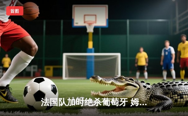 法国队加时绝杀葡萄牙 姆巴佩独中两元率队挺进四强