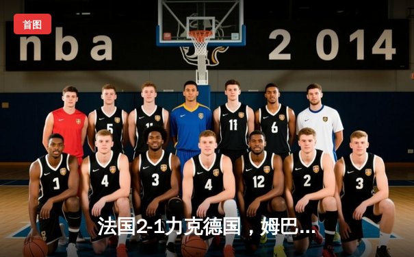 法国2-1力克德国，姆巴佩传射建功，欧洲杯揭幕战火药味十足