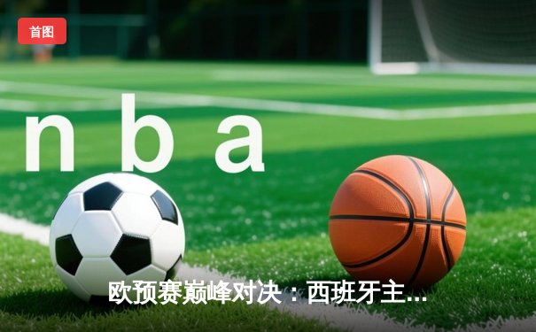 欧预赛巅峰对决：西班牙主场2-1绝杀苏格兰，奥尔莫绝杀点燃全场