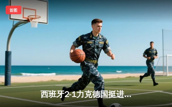 西班牙2-1力克德国挺进四强，奥尔莫绝杀点燃经典对决