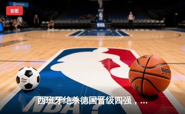 西班牙绝杀德国晋级四强，奥尔莫传射建功引爆战术博弈