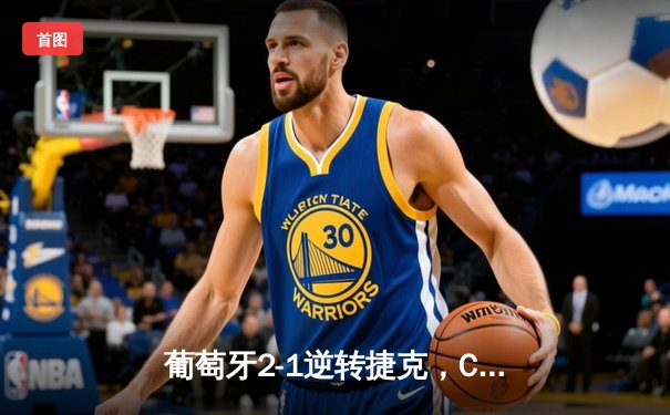 葡萄牙2-1逆转捷克，C罗里程碑之夜创纪录，孔塞桑替补绝杀